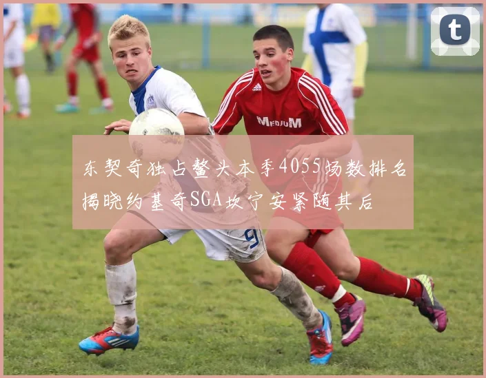 东契奇独占鳌头本季4055场数排名揭晓约基奇SGA坎宁安紧随其后