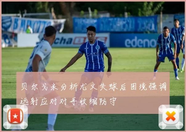 贝尔戈米分析尤文失球后困境强调远射应对对手收缩防守
