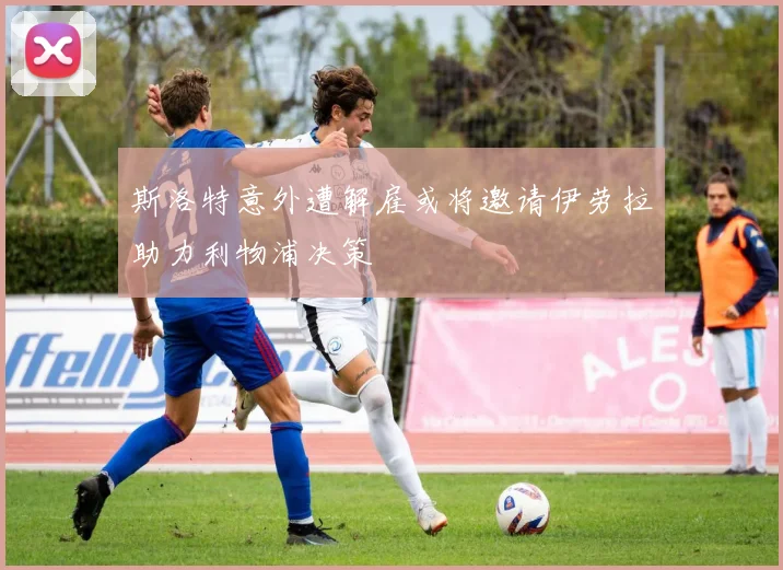斯洛特意外遭解雇或将邀请伊劳拉助力利物浦决策