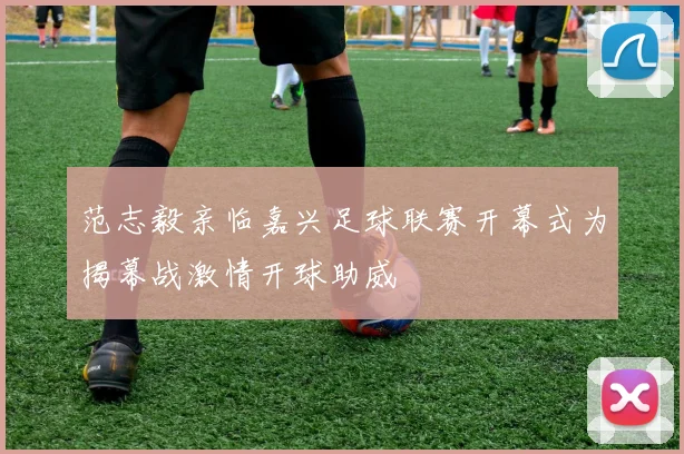 范志毅亲临嘉兴足球联赛开幕式为揭幕战激情开球助威